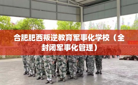 合肥肥西叛逆教育军事化学校（全封闭军事化管理）