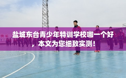 盐城东台青少年特训学校哪一个好,本文为您细致实测! 盐城东台青少年特训学校哪一个好,本文为您细致实测!