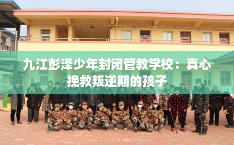 九江彭泽少年封闭管教学校:真心挽救叛逆期的孩子 九江彭泽少年封闭管教学校:真心挽救叛逆期的孩子