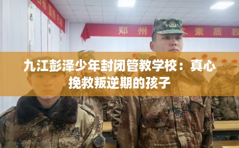 九江彭泽少年封闭管教学校:真心挽救叛逆期的孩子 九江彭泽少年封闭管教学校:真心挽救叛逆期的孩子