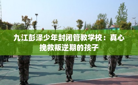 九江彭泽少年封闭管教学校:真心挽救叛逆期的孩子 九江彭泽少年封闭管教学校:真心挽救叛逆期的孩子
