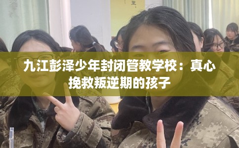九江彭泽少年封闭管教学校：真心挽救叛逆期的孩子