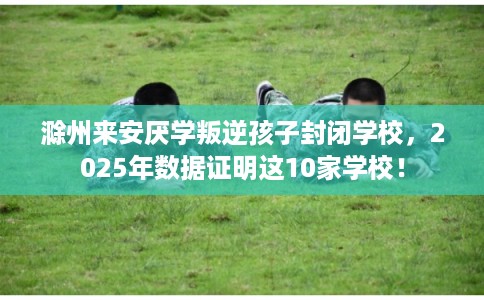 滁州来安厌学叛逆孩子封闭学校，2025年数据证明这10家学校！