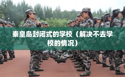 秦皇岛封闭式的学校(解决不去学校的情况) 秦皇岛封闭式的学校(解决不去学校的情况)