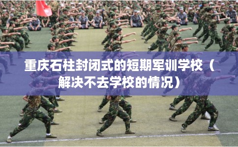 重庆石柱封闭式的短期军训学校（解决不去学校的情况）