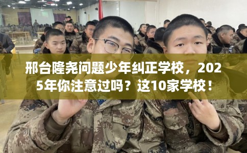 邢台隆尧问题少年纠正学校，2025年你注意过吗？这10家学校！