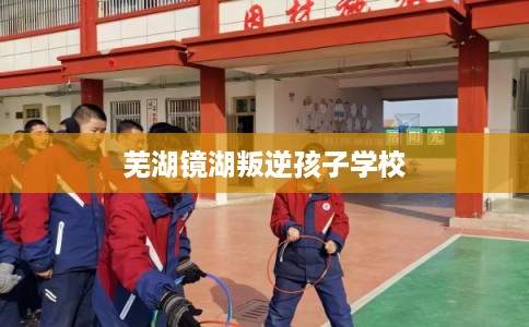 芜湖镜湖叛逆孩子学校