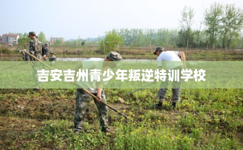 吉安吉州青少年叛逆特训学校 吉安吉州青少年叛逆特训学校