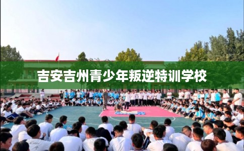 吉安吉州青少年叛逆特训学校 吉安吉州青少年叛逆特训学校