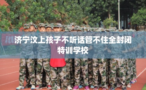 济宁汶上孩子不听话管不住全封闭特训学校