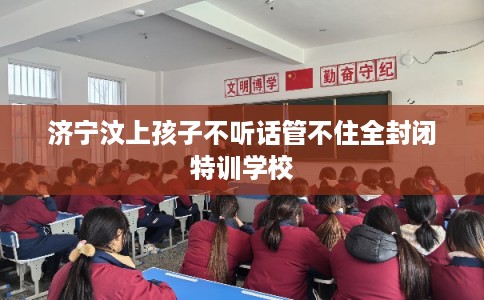 济宁汶上孩子不听话管不住全封闭特训学校
