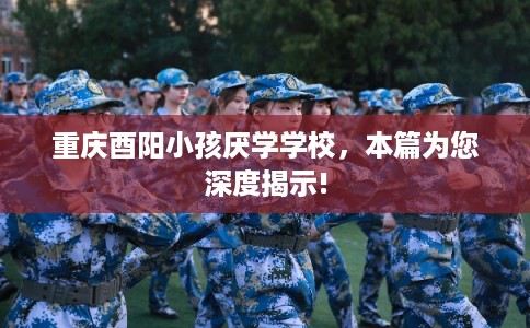 重庆酉阳小孩厌学学校，本篇为您深度揭示!