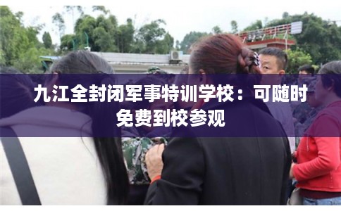 九江全封闭军事特训学校:可随时免费到校参观 九江全封闭军事特训学校:可随时免费到校参观