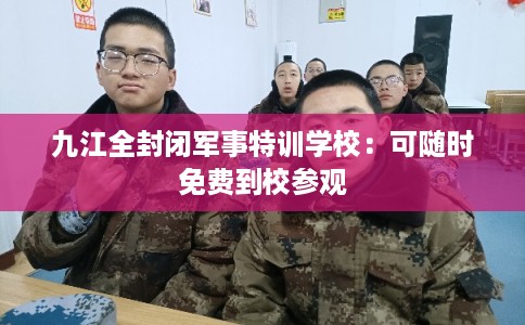 九江全封闭军事特训学校：可随时免费到校参观