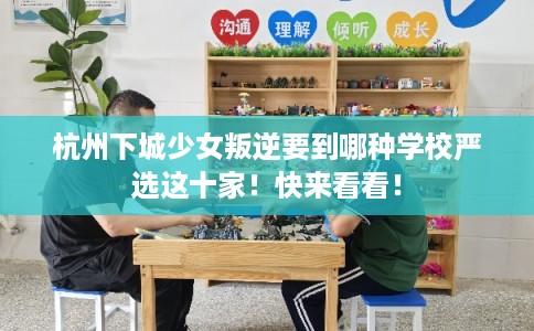 杭州下城少女叛逆要到哪种学校严选这十家！快来看看！