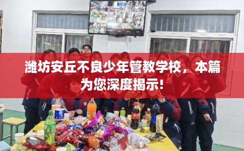 潍坊安丘不良少年管教学校，本篇为您深度揭示!