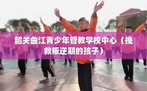 韶关曲江青少年管教学校中心（挽救叛逆期的孩子）