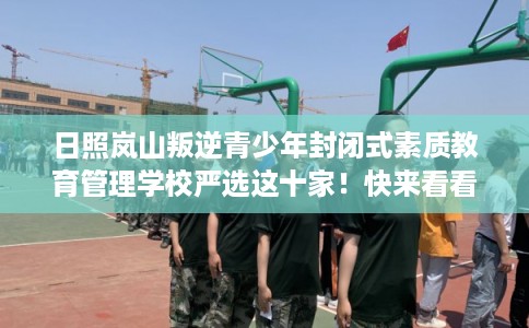 日照岚山叛逆青少年封闭式素质教育管理学校严选这十家！快来看看！