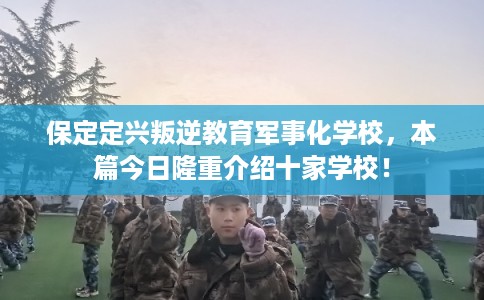 保定定兴叛逆教育军事化学校，本篇今日隆重介绍十家学校！