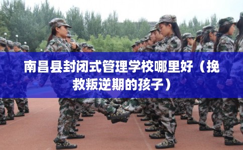 南昌县封闭式管理学校哪里好（挽救叛逆期的孩子）