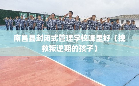 南昌县封闭式管理学校哪里好（挽救叛逆期的孩子）