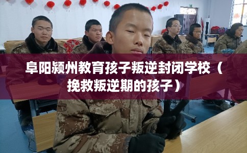 阜阳颍州教育孩子叛逆封闭学校（挽救叛逆期的孩子）