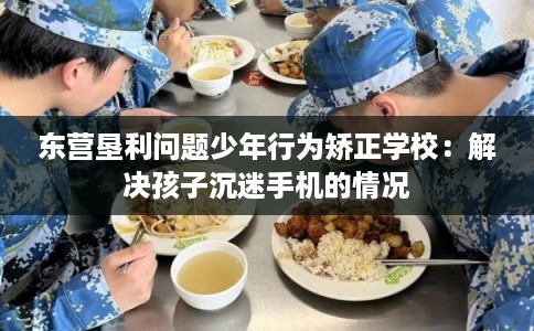 东营垦利问题少年行为矫正学校：解决孩子沉迷手机的情况