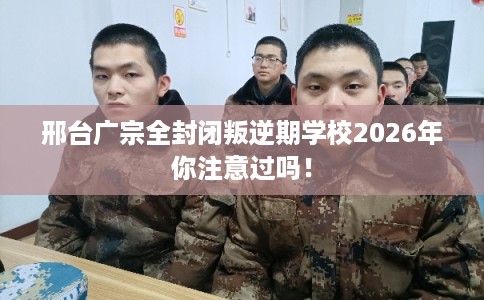 邢台广宗全封闭叛逆期学校2026年你注意过吗！