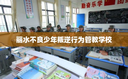 丽水不良少年叛逆行为管教学校 丽水不良少年叛逆行为管教学校