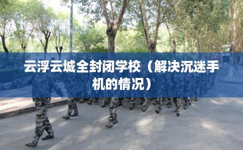 云浮云城全封闭学校（解决沉迷手机的情况）