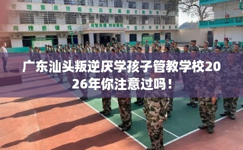 广东汕头叛逆厌学孩子管教学校2026年你注意过吗！