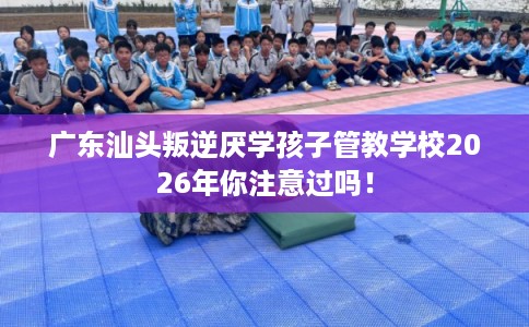 广东汕头叛逆厌学孩子管教学校2026年你注意过吗！