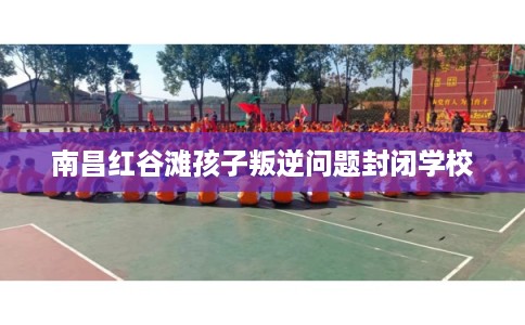 南昌红谷滩孩子叛逆问题封闭学校 南昌红谷滩孩子叛逆问题封闭学校