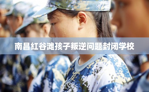 南昌红谷滩孩子叛逆问题封闭学校 南昌红谷滩孩子叛逆问题封闭学校