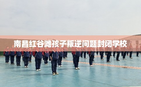 南昌红谷滩孩子叛逆问题封闭学校