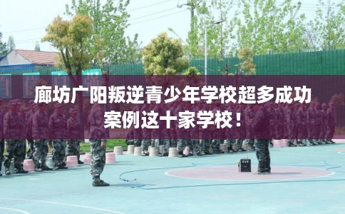 廊坊广阳叛逆青少年学校超多成功案例这十家学校！