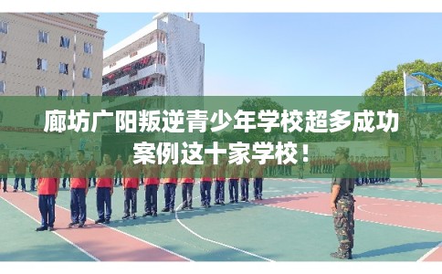 廊坊广阳叛逆青少年学校超多成功案例这十家学校！
