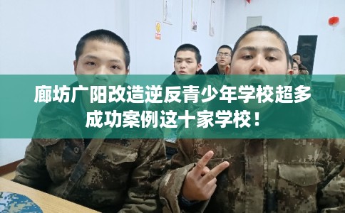 廊坊广阳改造逆反青少年学校超多成功案例这十家学校！