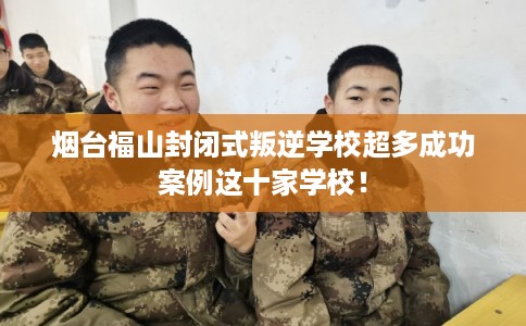 烟台福山封闭式叛逆学校超多成功案例这十家学校！