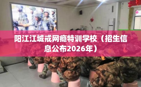 阳江江城戒网瘾特训学校(招生信息公布2026年) 阳江江城戒网瘾特训学校(招生信息公布2026年)