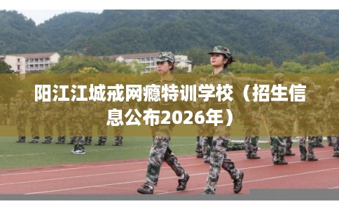 阳江江城戒网瘾特训学校（招生信息公布2026年）