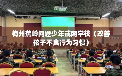 梅州蕉岭问题少年戒网学校（改善孩子不良行为习惯）