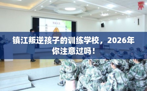 镇江叛逆孩子的训练学校，2026年你注意过吗！