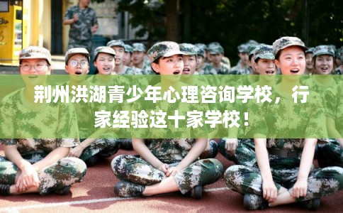荆州洪湖青少年心理咨询学校,行家经验这十家学校! 荆州洪湖青少年心理咨询学校,行家经验这十家学校!