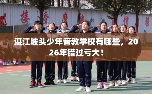 湛江坡头少年管教学校有哪些,2026年错过亏大! 湛江坡头少年管教学校有哪些,2026年错过亏大!