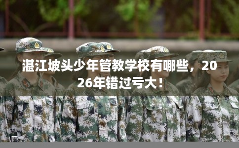 湛江坡头少年管教学校有哪些,2026年错过亏大! 湛江坡头少年管教学校有哪些,2026年错过亏大!