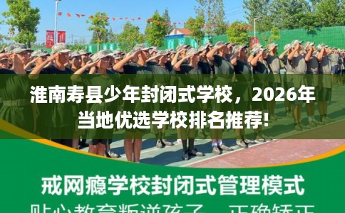 淮南寿县少年封闭式学校，2026年当地优选学校排名推荐!