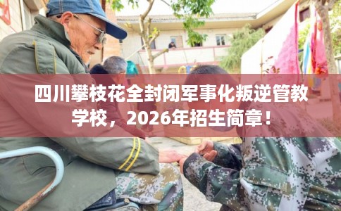 四川攀枝花全封闭军事化叛逆管教学校，2026年招生简章！