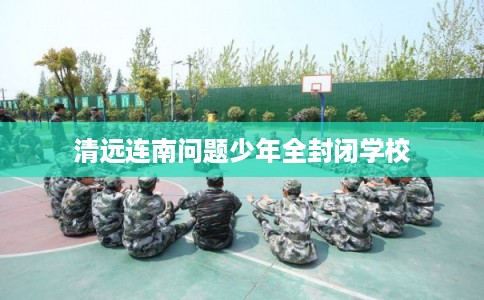清远连南问题少年全封闭学校 清远连南问题少年全封闭学校