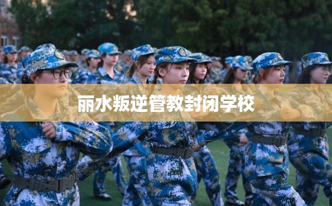 丽水叛逆管教封闭学校 丽水叛逆管教封闭学校